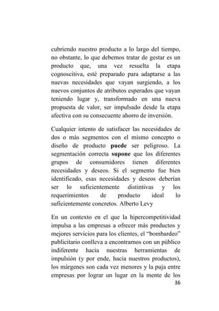 cubriendo nuestro producto a lo largo del tiempo,
no obstante, lo que debemos tratar de gestar es un
producto que, una vez resuelta la etapa
cognoscitiva, esté preparado para adaptarse a las
nuevas necesidades que vayan surgiendo, a los
nuevos conjuntos de atributos esperados que vayan
teniendo lugar y, transformado en una nueva
propuesta de valor, ser impulsado desde la etapa
afectiva con su consecuente ahorro de inversión.

Cualquier intento de satisfacer las necesidades de
dos o más segmentos con el mismo concepto o
diseño de producto puede ser peligroso. La
segmentación correcta supone que los diferentes
grupos de consumidores tienen diferentes
necesidades y deseos. Si el segmento fue bien
identificado, esas necesidades y deseos deberían
ser lo suficientemente distintivas y los
requerimientos     de     producto     ideal    lo
suficientemente concretos. Alberto Levy

En un contexto en el que la hipercompetitividad
impulsa a las empresas a ofrecer más productos y
mejores servicios para los clientes, el “bombardeo”
publicitario conlleva a encontrarnos con un público
indiferente hacia nuestras herramientas de
impulsión (y por ende, hacia nuestros productos),
los márgenes son cada vez menores y la puja entre
empresas por lograr un lugar en la mente de los
                                                36
 
