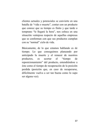 clientes actuales y potenciales se convierte en una
batalla de “vida o muerte”, contar con un producto
que conoce que su tiempo es finito y que tarde o
temprano “le llegará la hora”, nos coloca en una
situación ventajosa respecto de aquellas empresas
que se conforman con que sus productos cumplan
con su “normal” ciclo de vida.

Básicamente, de lo que estamos hablando es de
tiempo. Lo que conseguimos planeando por
anticipado la muerte y el renacer de nuestros
productos,     es   acortar    el   “tiempo     de
reposicionamiento” del producto, entendiéndose a
éste como el tiempo de recuperación de la posición
perdida (posición que, en caso de recuperarse,
difícilmente vuelva a ser tan buena como lo supo
ser alguna vez).




                                                37
 