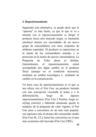 2. Reposicionamiento

Siguiendo esta alternativa, se puede decir que la
“apuesta” es más fuerte, ya que lo que se va a
intentar con el reposicionamiento es dirigir el
producto hacia otro mercado target; se intentarán
satisfacer deseos y/o necesidades de un nuevo
grupo de consumidores con otros conjuntos de
atributos esperados. El producto se reposiciona en
la mente de los consumidores actuales y se
posiciona en la mente de nuevos consumidores. La
Propuesta de Valor ahora es distinta.
Generalmente, el reposicionamiento estará
acompañado por algún cambio en el producto
físico (aunque no es condición necesaria),
mediante un cambio tecnológico o mediante un
cambio en la comunicación.

Un buen caso de reposicionamiento es el que se
nos ofrece con el Fiat Uno: un producto lanzado
con una concepción vinculada al status y a la
diferenciación,      luego       de        algunos
reposicionamientos (Fiat Uno 5 Puertas, luego re-
styling exterior) y habiendo alcanzado quizás la
madurez de la propuesta de valor vigente, el Fiat
Uno pasa a convertirse en un auto más popular,
con opciones más al alcance del consumidor medio
(Fiat Uno SL, CL), hasta hoy convertirse en el auto
más económico del mercado (Fiat Uno FIRE).
                                                38
 