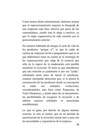 Como hemos dicho anteriormente, debemos aclarar
que el reposicionamiento requiere la búsqueda de
una respuesta más bien afectiva por parte de los
consumidores, siendo ésta la etapa a resolver, ya
que la etapa cognoscitiva ha sido resuelta con el
posicionamiento anterior.

No estamos hablando de alargar el ciclo de vida de
los productos “porque sí”; es que la caída de
cientos de empresas invita a preguntarnos qué es lo
que deberíamos tener en cuenta en la estrategia de
las organizaciones que salga de la creencia que
sólo en la espera de la maduración será posible
amortizar la inversión. El tema es que entendemos
que una solución es justamente ir por esa “caída”,
enfrentarla hasta antes de lanzar el satisfactor,
estamos intentando demostrar que, si se piensa la
construcción de los productos desde su concepción
en     todas     sus     múltiples    evoluciones,
considerándolos más bien como Propuestas de
Valor Dinámicas, y desde antes de su lanzamiento,
las posibilidades de recuperar la inversión y de
obtener mejores utilidades se acrecientan
sensiblemente.

Lo que se gana, por decirlo de alguna manera,
consiste, ni más ni menos, que en un período de
amortización de la inversión inicial más a tono con
las necesidades y expectativas de la empresa.
                                                39
 
