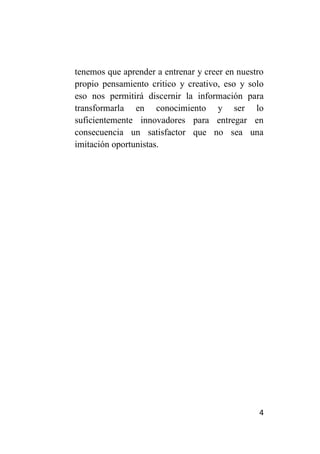 tenemos que aprender a entrenar y creer en nuestro
propio pensamiento critico y creativo, eso y solo
eso nos permitirá discernir la información para
transformarla en conocimiento y ser lo
suficientemente innovadores para entregar en
consecuencia un satisfactor que no sea una
imitación oportunistas.




                                                4
 