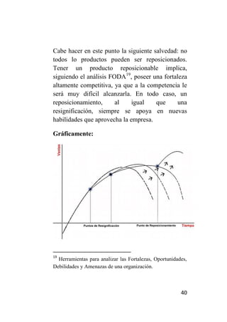 Cabe hacer en este punto la siguiente salvedad: no
todos lo productos pueden ser reposicionados.
Tener un producto reposicionable implica,
siguiendo el análisis FODA19, poseer una fortaleza
altamente competitiva, ya que a la competencia le
será muy difícil alcanzarla. En todo caso, un
reposicionamiento,      al    igual    que     una
resignificación, siempre se apoya en nuevas
habilidades que aprovecha la empresa.

Gráficamente:




19
  Herramientas para analizar las Fortalezas, Oportunidades,
Debilidades y Amenazas de una organización.



                                                        40
 