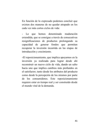 En función de lo expresado podemos concluir que
existen dos maneras de no quedar atrapado en los
cada vez más cortos ciclos de vida:

- Lo que hemos denominado maduración
extendida, que se consigue a través de consecutivas
resignificaciones de productos prolongando su
capacidad de generar fondos que permitan
recuperar la inversión incurrida en las etapas de
introducción y crecimiento.

-El reposicionamiento, que implica apoyarnos en la
inversión ya realizada para lograr desde ahí
reconstruir un nuevo ciclo de vida, dando un salto
hacia uno que implica cambios más profundos en
el satisfactor, tanto desde los atributos del producto
como desde la percepción de los mismos por parte
de los consumidores. Este reposicionamiento
requiere estar en tiempo real y ser construido desde
el mundo vital de la demanda.




                                                   41
 