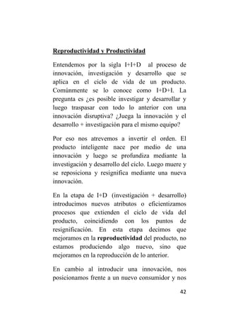 Reproductividad y Productividad

Entendemos por la sigla I+I+D al proceso de
innovación, investigación y desarrollo que se
aplica en el ciclo de vida de un producto.
Comúnmente se lo conoce como I+D+I. La
pregunta es ¿es posible investigar y desarrollar y
luego traspasar con todo lo anterior con una
innovación disruptiva? ¿Juega la innovación y el
desarrollo + investigación para el mismo equipo?

Por eso nos atrevemos a invertir el orden. El
producto inteligente nace por medio de una
innovación y luego se profundiza mediante la
investigación y desarrollo del ciclo. Luego muere y
se reposiciona y resignifica mediante una nueva
innovación.

En la etapa de I+D (investigación + desarrollo)
introducimos nuevos atributos o eficientizamos
procesos que extienden el ciclo de vida del
producto, coincidiendo con los puntos de
resignificación. En esta etapa decimos que
mejoramos en la reproductividad del producto, no
estamos produciendo algo nuevo, sino que
mejoramos en la reproducción de lo anterior.

En cambio al introducir una innovación, nos
posicionamos frente a un nuevo consumidor y nos

                                                42
 