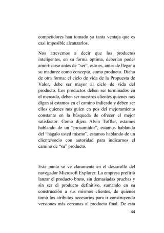 competidores han tomado ya tanta ventaja que es
casi imposible alcanzarlos.

Nos atrevemos a decir que los productos
inteligentes, en su forma óptima, deberían poder
amortizarse antes de “ser”, esto es, antes de llegar a
su madurez como concepto, como producto. Dicho
de otra forma: el ciclo de vida de la Propuesta de
Valor, debe ser mayor al ciclo de vida del
producto. Los productos deben ser terminados en
el mercado, deben ser nuestros clientes quienes nos
digan si estamos en el camino indicado y deben ser
ellos quienes nos guíen en pos del mejoramiento
constante en la búsqueda de ofrecer el mejor
satisfactor. Como dijera Alvin Toffler, estamos
hablando de un “prosumidor”, estamos hablando
del “hágalo usted mismo”, estamos hablando de un
cliente/socio con autoridad para indicarnos el
camino de “su” producto.



Este punto se ve claramente en el desarrollo del
navegador Microsoft Explorer: La empresa prefirió
lanzar el producto bruto, sin demasiadas pruebas y
sin ser el producto definitivo, sumando en su
construcción a sus mismos clientes, de quienes
tomó los atributos necesarios para ir construyendo
versiones más cercanas al producto final. De esta
                                                   44
 