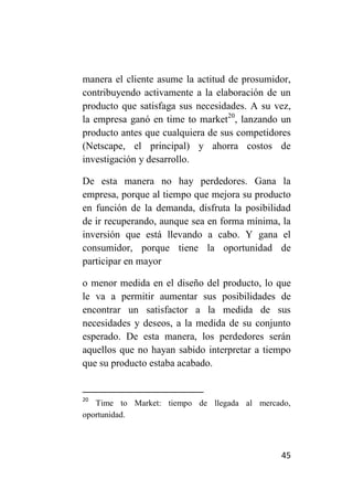 manera el cliente asume la actitud de prosumidor,
contribuyendo activamente a la elaboración de un
producto que satisfaga sus necesidades. A su vez,
la empresa ganó en time to market20, lanzando un
producto antes que cualquiera de sus competidores
(Netscape, el principal) y ahorra costos de
investigación y desarrollo.

De esta manera no hay perdedores. Gana la
empresa, porque al tiempo que mejora su producto
en función de la demanda, disfruta la posibilidad
de ir recuperando, aunque sea en forma mínima, la
inversión que está llevando a cabo. Y gana el
consumidor, porque tiene la oportunidad de
participar en mayor

o menor medida en el diseño del producto, lo que
le va a permitir aumentar sus posibilidades de
encontrar un satisfactor a la medida de sus
necesidades y deseos, a la medida de su conjunto
esperado. De esta manera, los perdedores serán
aquellos que no hayan sabido interpretar a tiempo
que su producto estaba acabado.


20
   Time to Market: tiempo de llegada al mercado,
oportunidad.



                                              45
 