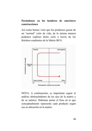 Parándonos en los hombros de anteriores
construcciones

Así como hemos visto que los productos gozan de
un “normal” ciclo de vida, de la misma manera
podemos explicar dicho ciclo a través de los
distintos cuadrantes de la Matriz BCG.




NOTA: A continuación, es importante seguir el
análisis abstrayéndonos de los ejes de la matriz y
de su métrica. Debemos poner el foco en lo que
conceptualmente representa cada producto según
sea su ubicación en la matriz.



                                               46
 