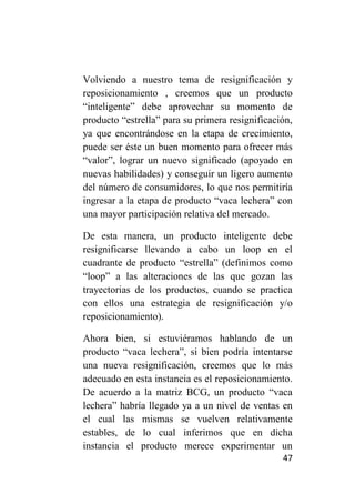 Volviendo a nuestro tema de resignificación y
reposicionamiento , creemos que un producto
“inteligente” debe aprovechar su momento de
producto “estrella” para su primera resignificación,
ya que encontrándose en la etapa de crecimiento,
puede ser éste un buen momento para ofrecer más
“valor”, lograr un nuevo significado (apoyado en
nuevas habilidades) y conseguir un ligero aumento
del número de consumidores, lo que nos permitiría
ingresar a la etapa de producto “vaca lechera” con
una mayor participación relativa del mercado.

De esta manera, un producto inteligente debe
resignificarse llevando a cabo un loop en el
cuadrante de producto “estrella” (definimos como
“loop” a las alteraciones de las que gozan las
trayectorias de los productos, cuando se practica
con ellos una estrategia de resignificación y/o
reposicionamiento).

Ahora bien, si estuviéramos hablando de un
producto “vaca lechera”, si bien podría intentarse
una nueva resignificación, creemos que lo más
adecuado en esta instancia es el reposicionamiento.
De acuerdo a la matriz BCG, un producto “vaca
lechera” habría llegado ya a un nivel de ventas en
el cual las mismas se vuelven relativamente
estables, de lo cual inferimos que en dicha
instancia el producto merece experimentar un
                                                 47
 