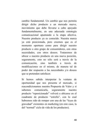 cambio fundamental. Un cambio que nos permita
dirigir dicho producto a un mercado nuevo,
movimiento que debe llevarse a cabo apoyado
fundamentalmente, en una adecuada estrategia
comunicacional apuntando a la etapa afectiva.
Nuestro producto ya es conocido. Nuestra marca
ya está posicionada, pero creemos que es el
momento oportuno como para dirigir nuestro
producto a otro grupo de consumidores, con otras
necesidades, con otros deseos. Trataremos de
ubicar a nuestro producto en una nueva posición,
seguramente, esto no sólo será a través de la
comunicación, sino también a través de
modificaciones en el mismo, de manera tal de
poder dar respuesta a las necesidades y/o deseos
que se pretenden satisfacer.

Si hemos sabido interpretar la ventana de
oportunidad que nos presenta el mercado, si
reacondicionamos nuestra Propuesta de Valor y si
sabemos comunicarla, seguramente nuestro
producto “reposicionado” volverá a ubicarse en el
cuadrante de producto “estrella”, con lo cual
habremos sido de romper con una de las “leyes de
gravedad” existentes en marketing (en este caso, la
del “normal” ciclo de vida de los productos).



                                                48
 