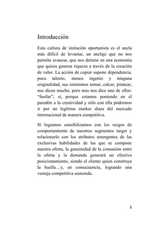Introducción
Esta cultura de imitación oportunista es el ancla
más difícil de levantar, un anclaje que no nos
permite avanzar, que nos detiene en una economía
que quiera generar riqueza a través de la creación
de valor. La acción de copiar supone dependencia,
poco talento, menos ingenio y ninguna
originalidad, sus sinónimos tomar, calcar, piratear,
nos dicen mucho, pero mas nos dice uno de ellos:
“fusilar”; sí, porque estamos poniendo en el
paredón a la creatividad y sólo con ella podremos
ir por un legítimo market share del mercado
internacional de manera competitiva.

Si logramos sensibilizarnos con los sesgos de
comportamiento de nuestros segmentos target y
relacionarlo con los atributos emergentes de las
exclusivas habilidades de las que se compone
nuestra oferta, la genuinidad de la comunión entre
la oferta y la demanda generará un efectivo
posicionamiento, siendo el cliente quien construya
la huella…y, en consecuencia, logrando una
ventaja competitiva sostenida.




                                                  5
 