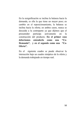 En la resignificación se inclina la balanza hacia la
demanda, es ella la que tiene un mayor peso; en
cambio en el reposicionamiento, la balanza se
inclina hacia la oferta; en ambos casos, nunca se
descuida a la contraparte ya que dijimos que el
prosumidor      participa   activamente     en    la
construcción del producto. En el primer caso
deberíamos entenderlo como una “Co-
Demanda”, y en el segundo como una “Co-
Oferta”.

En el siguiente cuadro se puede observar la
interacción bajo un cuadro sinóptico de la oferta y
la demanda trabajando en tiempo real.




                                                 50
 