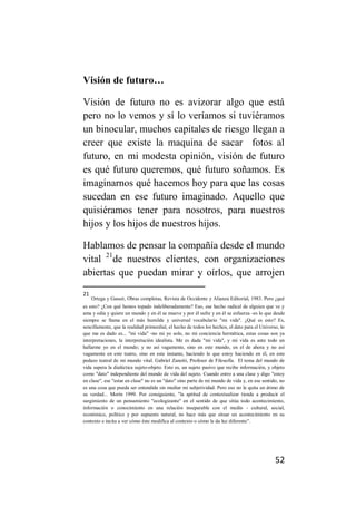 Visión de futuro…

Visión de futuro no es avizorar algo que está
pero no lo vemos y sí lo veríamos si tuviéramos
un binocular, muchos capitales de riesgo llegan a
creer que existe la maquina de sacar fotos al
futuro, en mi modesta opinión, visión de futuro
es qué futuro queremos, qué futuro soñamos. Es
imaginarnos qué hacemos hoy para que las cosas
sucedan en ese futuro imaginado. Aquello que
quisiéramos tener para nosotros, para nuestros
hijos y los hijos de nuestros hijos.

Hablamos de pensar la compañía desde el mundo
vital 21de nuestros clientes, con organizaciones
abiertas que puedan mirar y oírlos, que arrojen
21
     Ortega y Gasset, Obras completas, Revista de Occidente y Alianza Editorial, 1983. Pero ¿qué
es esto? ¿Con qué hemos topado indeliberadamente? Eso, ese hecho radical de alguien que ve y
ama y odia y quiere un mundo y en él se mueve y por él sufre y en él se esfuerza -es lo que desde
siempre se llama en el más humilde y universal vocabulario "mi vida". ¿Qué es esto? Es,
sencillamente, que la realidad primordial, el hecho de todos los hechos, el dato para el Universo, lo
que me es dado es... "mi vida" -no mi yo solo, no mi conciencia hermética, estas cosas son ya
interpretaciones, la interpretación idealista. Me es dada "mi vida", y mi vida es ante todo un
hallarme yo en el mundo; y no así vagamente, sino en este mundo, en el de ahora y no así
vagamente en este teatro, sino en este instante, haciendo lo que estoy haciendo en él, en este
pedazo teatral de mi mundo vital. Gabriel Zanotti, Profesor de Filosofía. El tema del mundo de
vida supera la dialéctica sujeto-objeto. Esto es, un sujeto pasivo que recibe información, y objeto
como "dato" independiente del mundo de vida del sujeto. Cuando entro a una clase y digo "estoy
en clase", ese "estar en clase" no es un "dato" sino parte de mi mundo de vida y, en ese sentido, no
es una cosa que pueda ser entendida sin mediar mi subjetividad. Pero eso no le quita un átimo de
su verdad... Morín 1999. Por consiguiente, "la aptitud de contextualizar tiende a producir el
surgimiento de un pensamiento "ecologizante" en el sentido de que sitúa todo acontecimiento,
información o conocimiento en una relación inseparable con el medio - cultural, social,
económico, político y por supuesto natural, no hace más que situar un acontecimiento en su
contexto e incita a ver cómo éste modifica al contexto o cómo le da luz diferente”.




                                                                                                52
 
