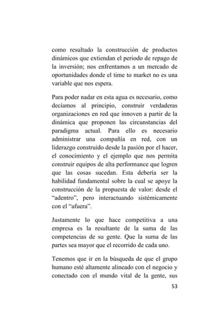 como resultado la construcción de productos
dinámicos que extiendan el periodo de repago de
la inversión; nos enfrentamos a un mercado de
oportunidades donde el time to market no es una
variable que nos espera.

Para poder nadar en esta agua es necesario, como
decíamos al principio, construir verdaderas
organizaciones en red que innoven a partir de la
dinámica que proponen las circunstancias del
paradigma actual. Para ello es necesario
administrar una compañía en red, con un
liderazgo construido desde la pasión por el hacer,
el conocimiento y el ejemplo que nos permita
construir equipos de alta performance que logren
que las cosas sucedan. Esta debería ser la
habilidad fundamental sobre la cual se apoye la
construcción de la propuesta de valor: desde el
“adentro”, pero interactuando sistémicamente
con el “afuera”.

Justamente lo que hace competitiva a una
empresa es la resultante de la suma de las
competencias de su gente. Que la suma de las
partes sea mayor que el recorrido de cada uno.

Tenemos que ir en la búsqueda de que el grupo
humano esté altamente alineado con el negocio y
conectado con el mundo vital de la gente, sus
                                               53
 