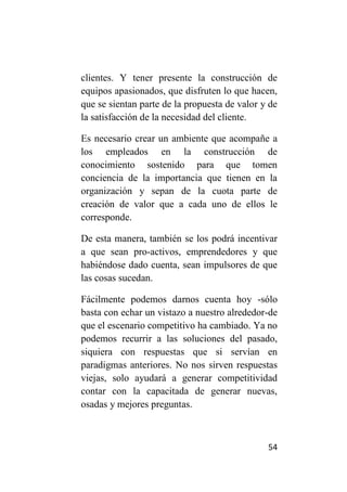 clientes. Y tener presente la construcción de
equipos apasionados, que disfruten lo que hacen,
que se sientan parte de la propuesta de valor y de
la satisfacción de la necesidad del cliente.

Es necesario crear un ambiente que acompañe a
los empleados en la construcción de
conocimiento sostenido para que tomen
conciencia de la importancia que tienen en la
organización y sepan de la cuota parte de
creación de valor que a cada uno de ellos le
corresponde.

De esta manera, también se los podrá incentivar
a que sean pro-activos, emprendedores y que
habiéndose dado cuenta, sean impulsores de que
las cosas sucedan.

Fácilmente podemos darnos cuenta hoy -sólo
basta con echar un vistazo a nuestro alrededor-de
que el escenario competitivo ha cambiado. Ya no
podemos recurrir a las soluciones del pasado,
siquiera con respuestas que si servían en
paradigmas anteriores. No nos sirven respuestas
viejas, solo ayudará a generar competitividad
contar con la capacitada de generar nuevas,
osadas y mejores preguntas.



                                               54
 