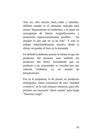 Aún así, sólo nuestro buen saber y entender,
definirá cuándo es el momento indicado para
actuar. Seguramente no tendremos a la mano un
cronograma de futuras resignificaciones y
posteriores reposicionamientos posibles… “no
arreglar lo que aún no se ha roto”. Y esto es
trabajo indeclinablemente nuestro, desde la
oferta, sin perder el foco en la demanda.

En definitiva debemos pensar la forma en que los
productos del presente sean también los
productos del futuro (recordando que un
producto y un consumidor se vinculan por una
relación simbólica en un mundo de
percepciones).

Esa es la propuesta, la de pensar en productos
inteligentes, tomar conciencia de esta “realidad
evolutiva” en la cual estamos inmersos, para ello
primero sea necesario “darse cuenta” para luego
“hacernos cargo”.




                                              55
 