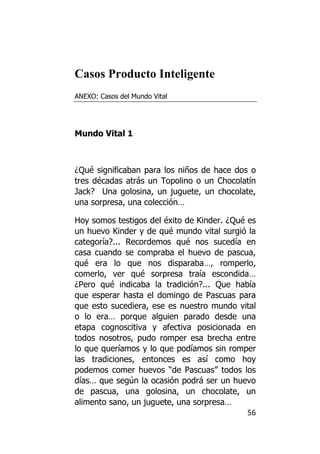 Casos Producto Inteligente
ANEXO: Casos del Mundo Vital




Mundo Vital 1



¿Qué significaban para los niños de hace dos o
tres décadas atrás un Topolino o un Chocolatín
Jack? Una golosina, un juguete, un chocolate,
una sorpresa, una colección…

Hoy somos testigos del éxito de Kinder. ¿Qué es
un huevo Kinder y de qué mundo vital surgió la
categoría?... Recordemos qué nos sucedía en
casa cuando se compraba el huevo de pascua,
qué era lo que nos disparaba…, romperlo,
comerlo, ver qué sorpresa traía escondida…
¿Pero qué indicaba la tradición?... Que había
que esperar hasta el domingo de Pascuas para
que esto sucediera, ese es nuestro mundo vital
o lo era… porque alguien parado desde una
etapa cognoscitiva y afectiva posicionada en
todos nosotros, pudo romper esa brecha entre
lo que queríamos y lo que podíamos sin romper
las tradiciones, entonces es así como hoy
podemos comer huevos “de Pascuas” todos los
días… que según la ocasión podrá ser un huevo
de pascua, una golosina, un chocolate, un
alimento sano, un juguete, una sorpresa…
                                             56
 