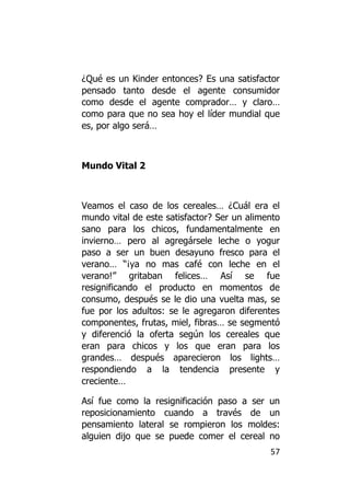 ¿Qué es un Kinder entonces? Es una satisfactor
pensado tanto desde el agente consumidor
como desde el agente comprador… y claro…
como para que no sea hoy el líder mundial que
es, por algo será…



Mundo Vital 2



Veamos el caso de los cereales… ¿Cuál era el
mundo vital de este satisfactor? Ser un alimento
sano para los chicos, fundamentalmente en
invierno… pero al agregársele leche o yogur
paso a ser un buen desayuno fresco para el
verano… “¡ya no mas café con leche en el
verano!” gritaban felices… Así se fue
resignificando el producto en momentos de
consumo, después se le dio una vuelta mas, se
fue por los adultos: se le agregaron diferentes
componentes, frutas, miel, fibras… se segmentó
y diferenció la oferta según los cereales que
eran para chicos y los que eran para los
grandes… después aparecieron los lights…
respondiendo a la tendencia presente y
creciente…

Así fue como la resignificación paso a ser un
reposicionamiento cuando a través de un
pensamiento lateral se rompieron los moldes:
alguien dijo que se puede comer el cereal no
                                             57
 