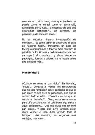 solo en un bol o taza, sino que también se
puede comer el cereal como un tentempié,
caminando por la calle… y entonces ahí ¿de qué
estaríamos hablando?... de cereales, de
golosinas o de alimento sano...

No se necesita ninguna investigación de
mercado… ¡Es como saber de antemano el sexo
de nuestros hijos!... Pongamos un poco de
feeling o aprendamos a tenerlo. Solo miremos la
góndola de los kioscos y podremos observar que
ya superó al chocolate… y ahora desde su
packaging, formas y colores, se lo instala como
una golosina más…



Mundo Vital 3



¿Cuándo se come el pan dulce? En Navidad,
“obvio”... Conozco al menos tres restaurantes
que no solo rompieron con el concepto de que el
pan dulce es rico si es de panadería, sino que lo
venden todo el año!... ¿Cómo? ¿No era que se
vendía en Navidad?… Claro, estos restaurantes
para diferenciarse, con el café traen algo dulce y
¿qué decidieron?... Que eso dulce sea un mini
pan dulce… y para qué sirve también esto?
¡Para vender el pan dulce grande todo el
tiempo!... Mas servicios, mas negocios, mas
ventajas, mas valor…
                                               58
 