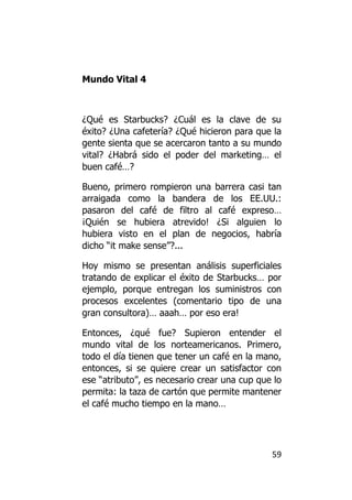 Mundo Vital 4



¿Qué es Starbucks? ¿Cuál es la clave de su
éxito? ¿Una cafetería? ¿Qué hicieron para que la
gente sienta que se acercaron tanto a su mundo
vital? ¿Habrá sido el poder del marketing… el
buen café…?

Bueno, primero rompieron una barrera casi tan
arraigada como la bandera de los EE.UU.:
pasaron del café de filtro al café expreso…
¡Quién se hubiera atrevido! ¿Si alguien lo
hubiera visto en el plan de negocios, habría
dicho “it make sense”?...

Hoy mismo se presentan análisis superficiales
tratando de explicar el éxito de Starbucks… por
ejemplo, porque entregan los suministros con
procesos excelentes (comentario tipo de una
gran consultora)… aaah… por eso era!

Entonces, ¿qué fue? Supieron entender el
mundo vital de los norteamericanos. Primero,
todo el día tienen que tener un café en la mano,
entonces, si se quiere crear un satisfactor con
ese “atributo”, es necesario crear una cup que lo
permita: la taza de cartón que permite mantener
el café mucho tiempo en la mano…




                                              59
 