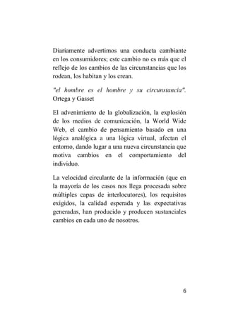 Diariamente advertimos una conducta cambiante
en los consumidores; este cambio no es más que el
reflejo de los cambios de las circunstancias que los
rodean, los habitan y los crean.

"el hombre es el hombre y su circunstancia".
Ortega y Gasset

El advenimiento de la globalización, la explosión
de los medios de comunicación, la World Wide
Web, el cambio de pensamiento basado en una
lógica analógica a una lógica virtual, afectan el
entorno, dando lugar a una nueva circunstancia que
motiva cambios en el comportamiento del
individuo.

La velocidad circulante de la información (que en
la mayoría de los casos nos llega procesada sobre
múltiples capas de interlocutores), los requisitos
exigidos, la calidad esperada y las expectativas
generadas, han producido y producen sustanciales
cambios en cada uno de nosotros.




                                                  6
 