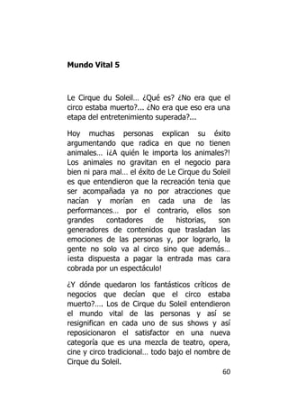 Mundo Vital 5



Le Cirque du Soleil… ¿Qué es? ¿No era que el
circo estaba muerto?... ¿No era que eso era una
etapa del entretenimiento superada?...

Hoy muchas personas explican su éxito
argumentando que radica en que no tienen
animales… ¡¿A quién le importa los animales?!
Los animales no gravitan en el negocio para
bien ni para mal… el éxito de Le Cirque du Soleil
es que entendieron que la recreación tenia que
ser acompañada ya no por atracciones que
nacían y morían en cada una de las
performances… por el contrario, ellos son
grandes     contadores    de    historias,  son
generadores de contenidos que trasladan las
emociones de las personas y, por lograrlo, la
gente no solo va al circo sino que además…
¡esta dispuesta a pagar la entrada mas cara
cobrada por un espectáculo!

¿Y dónde quedaron los fantásticos críticos de
negocios que decían que el circo estaba
muerto?…. Los de Cirque du Soleil entendieron
el mundo vital de las personas y así se
resignifican en cada uno de sus shows y así
reposicionaron el satisfactor en una nueva
categoría que es una mezcla de teatro, opera,
cine y circo tradicional… todo bajo el nombre de
Cirque du Soleil.
                                              60
 