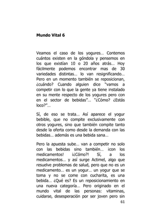 Mundo Vital 6



Veamos el caso de los yogures… Contemos
cuántos existen en la góndola y pensemos en
los que existían 10 o 20 años atrás… Hoy
fácilmente podemos encontrar mas de 30
variedades distintas… lo van resignificando…
Pero en un momento también se reposicionan,
¿cuándo? Cuando alguien dice “vamos a
competir con lo que la gente ya tiene instalado
en su mente respecto de los yogures pero con
en el sector de bebidas”… “¿Cómo? ¿Estás
loco?”…

Sí, de eso se trata… Así aparece el yogur
bebible, que no compite exclusivamente con
otros yogures, sino que también compite tanto
desde la oferta como desde la demanda con las
bebidas… además es una bebida sana…

Pero la apuesta sube… van a competir no solo
con las bebidas sino también… ¡con los
medicamentos!      ¡¿Cómo?!     Sí,   a     los
medicamentos… y así surge Actimel, algo que
resuelve problemas de salud, pero que no es un
medicamento… es un yogur… un yogur que se
toma y no se come con cucharita, es una
bebida… ¿Qué es? Es un reposicionamiento en
una nueva categoría… Pero originado en el
mundo vital de las personas: vitaminas,
cuidarse, desesperación por ser joven pero sin
                                             61
 