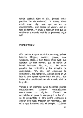tomar pastillas todo el día… porque tomar
pastillas “es de enfermo”… Y bueno, ahora
existe eso… algo sano que no es un
medicamento… que parece un yogur… que es
fácil de tomar… y ayuda a resolver algo que ya
estaba en el mundo vital de las personas. ¿Qué
tal?



Mundo Vital 7



¿En qué se apoyan los éxitos de ebay, yahoo,
linkedin, blogger, monster, google, msn,
wikipedia, skipe…? Son todos sitios Web que
lograron ser first movers, que ya tienen un
brand instalado… No, no, no… los hacen
grandes los contenidos y los servicios de
contenidos… “ah, ok… son empresas de
contenido”… No, tampoco… Alguien sube en un
lado lo que alguien quiere bajar del otro… Son
todos ellos manifestaciones del mundo vital de
la gente…

Vamos a un ejemplo: ¿Qué hacíamos cuando
necesitábamos      trabajo?     Necesitábamos
contactarnos con alguien… ¿Cuándo se
necesitaba un peón de campo qué se hacía?...
se le preguntaba a otro peón: ¿Conocés a
alguien que pueda trabajar con nosotros?... Eso
es lo que hacemos todo el tiempo… ¿Cuántos
                                            62
 