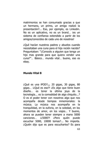 matrimonios se han consumado gracias a que
un hermano, un primo, un amigo realizó la
presentación?... Eso, por ejemplo, es Linkedin.
No es un aplicativo, no es un brand… ¡es un
sistema de confianza extendido a partir de los
amigos/conocidos de cada uno de nosotros!

¿Qué hacían nuestros padres y abuelos cuando
necesitaban una cuna para el hijo recién nacido?
Preguntaban: “¿Conocés a alguien que tenga un
hijo mas grande para que quiera vender una
cuna?”… Básico… mundo vital… bueno, eso es
ebay.



Mundo Vital 8



¿Qué es una iPOD?... 20 gigas, 30 gigas, 80
gigas… ¡¿Qué es eso?! ¿Es algo que tiene buen
diseño… es tener la última joya de la
tecnología... es la comodidad de algo chiquito...?
O es el poder tener con nosotros algo que nos
acompaña desde tiempos inmemoriales: la
música. La música nos acompaña en la
tranquilidad, en la euforia, en la soledad, en los
momentos de amor, en los viajes… Y bueno,
ahora se pueden tener siempre a mano 5000
canciones… ¡¿5000?! ¿Pero quién puede
escuchar 5000, 10000 temas?... No importa.
¿Quién dijo que es para escucharlos? Es para
                                               63
 