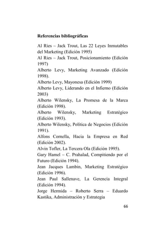 Referencias bibliográficas

Al Ries – Jack Trout, Las 22 Leyes Inmutables
del Marketing (Edición 1995)
Al Ries – Jack Trout, Posicionamiento (Edición
1997)
Alberto Levy, Marketing Avanzado (Edición
1998).
Alberto Levy, Mayonesa (Edición 1999)
Alberto Levy, Liderando en el Infierno (Edición
2003)
Alberto Wilensky, La Promesa de la Marca
(Edición 1998).
Alberto Wilensky, Marketing Estratégico
(Edición 1993).
Alberto Wilensky, Política de Negocios (Edición
1991).
Alfons Cornella, Hacia la Empresa en Red
(Edición 2002).
Alvin Tofler, La Tercera Ola (Edición 1995).
Gary Hamel – C. Prahalad, Compitiendo por el
Futuro (Edición 1994).
Jean Jacques Lambin, Marketing Estratégico
(Edición 1996).
Jean Paul Sallenave, La Gerencia Integral
(Edición 1994).
Jorge Hermida – Roberto Serra – Eduardo
Kastika, Administración y Estrategia

                                            66
 