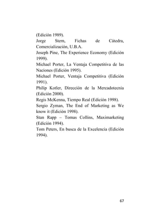 (Edición 1989).
Jorge     Stern,    Fichas     de     Cátedra,
Comercialización, U.B.A.
Joseph Pine, The Experience Economy (Edición
1999).
Michael Porter, La Ventaja Competitiva de las
Naciones (Edición 1995).
Michael Porter, Ventaja Competitiva (Edición
1991).
Philip Kotler, Dirección de la Mercadotecnia
(Edición 2000).
Regis McKenna, Tiempo Real (Edición 1998).
Sergio Zyman, The End of Marketing as We
know it (Edición 1998).
Stan Rapp – Tomas Collins, Maximarketing
(Edición 1994).
Tom Peters, En busca de la Excelencia (Edición
1994).




                                           67
 