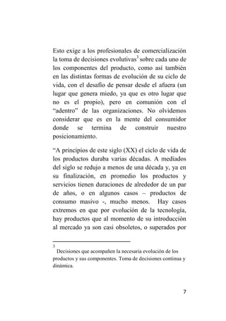 Esto exige a los profesionales de comercialización
la toma de decisiones evolutivas3 sobre cada uno de
los componentes del producto, como así también
en las distintas formas de evolución de su ciclo de
vida, con el desafío de pensar desde el afuera (un
lugar que genera miedo, ya que es otro lugar que
no es el propio), pero en comunión con el
“adentro” de las organizaciones. No olvidemos
considerar que es en la mente del consumidor
donde se termina de construir nuestro
posicionamiento.

“A principios de este siglo (XX) el ciclo de vida de
los productos duraba varias décadas. A mediados
del siglo se redujo a menos de una década y, ya en
su finalización, en promedio los productos y
servicios tienen duraciones de alrededor de un par
de años, o en algunos casos – productos de
consumo masivo -, mucho menos. Hay casos
extremos en que por evolución de la tecnología,
hay productos que al momento de su introducción
al mercado ya son casi obsoletos, o superados por

3
  Decisiones que acompañen la necesaria evolución de los
productos y sus componentes. Toma de decisiones continua y
dinámica.



                                                         7
 