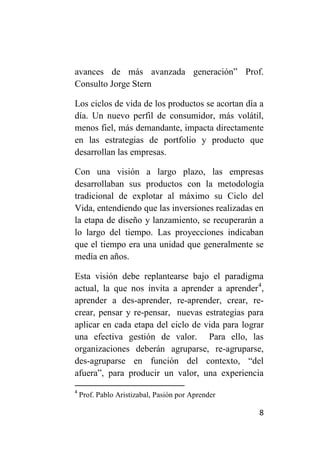 avances de más avanzada generación” Prof.
Consulto Jorge Stern

Los ciclos de vida de los productos se acortan día a
día. Un nuevo perfil de consumidor, más volátil,
menos fiel, más demandante, impacta directamente
en las estrategias de portfolio y producto que
desarrollan las empresas.

Con una visión a largo plazo, las empresas
desarrollaban sus productos con la metodología
tradicional de explotar al máximo su Ciclo del
Vida, entendiendo que las inversiones realizadas en
la etapa de diseño y lanzamiento, se recuperarán a
lo largo del tiempo. Las proyecciones indicaban
que el tiempo era una unidad que generalmente se
medía en años.

Esta visión debe replantearse bajo el paradigma
actual, la que nos invita a aprender a aprender4,
aprender a des-aprender, re-aprender, crear, re-
crear, pensar y re-pensar, nuevas estrategias para
aplicar en cada etapa del ciclo de vida para lograr
una efectiva gestión de valor. Para ello, las
organizaciones deberán agruparse, re-agruparse,
des-agruparse en función del contexto, “del
afuera”, para producir un valor, una experiencia
4
    Prof. Pablo Aristizabal, Pasión por Aprender

                                                   8
 