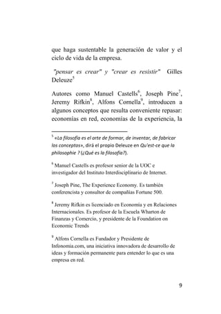 que haga sustentable la generación de valor y el
ciclo de vida de la empresa.

"pensar es crear" y "crear es resistir"                      Gilles
Deleuze5

Autores como Manuel Castells6, Joseph Pine7,
Jeremy Rifkin8, Alfons Cornella9, introducen a
algunos conceptos que resulta conveniente repasar:
economías en red, economías de la experiencia, la

5
  «La filosofía es el arte de formar, de inventar, de fabricar
los conceptos», dirá el propio Deleuze en Qu'est-ce que la
philosophie ? (¿Qué es la filosofía?).
6
  Manuel Castells es profesor senior de la UOC e
investigador del Instituto Interdisciplinario de Internet.
7
 Joseph Pine, The Experience Economy. Es también
conferencista y consultor de compañías Fortune 500.
8
 Jeremy Rifkin es licenciado en Economía y en Relaciones
Internacionales. Es profesor de la Escuela Wharton de
Finanzas y Comercio, y presidente de la Foundation on
Economic Trends
9
  Alfons Cornella es Fundador y Presidente de
Infonomia.com, una iniciativa innovadora de desarrollo de
ideas y formación permanente para entender lo que es una
empresa en red.



                                                                 9
 