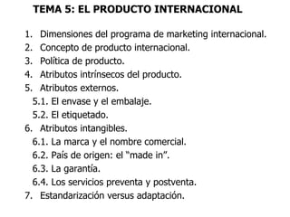 TEMA 5: EL PRODUCTO INTERNACIONAL

1. Dimensiones del programa de marketing internacional.
2. Concepto de producto internacional.
3. Política de producto.
4. Atributos intrínsecos del producto.
5. Atributos externos.
  5.1. El envase y el embalaje.
  5.2. El etiquetado.
6. Atributos intangibles.
  6.1. La marca y el nombre comercial.
  6.2. País de origen: el “made in”.
  6.3. La garantía.
  6.4. Los servicios preventa y postventa.
7. Estandarización versus adaptación.
 