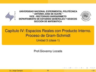 UNIVERSIDAD NACIONAL EXPERIMENTAL POLITÉCNICA
“ ANTONIO JOSE DE SUCRE ”
VICE - RECTORADO BARQUISIMETO
DEPARTAMENTO DE ESTUDIOS GENERALES Y BÁSICOS
SECCIÓN DE MATEMÁTICA
Capı́tulo IV: Espacios Reales con Producto Interno.
Proceso de Gram-Schmidt
Unidad 3 (clase 1)
Prof.Giovanny Lozada
Lic. Jorge Campos PI 1 / 8
 