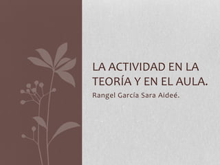 LA ACTIVIDAD EN LA
TEORÍA Y EN EL AULA.
Rangel García Sara Aideé.

 
