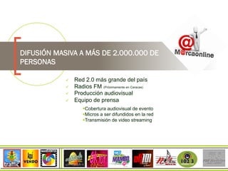 DIFUSIÓN MASIVA A MÁS DE 2.000.000 DE
PERSONAS
  Red 2.0 más grande del país
  Radios FM (Próximamente en Caracas)
  Producción audiovisual
  Equipo de prensa
 Cobertura audiovisual de evento
 Micros a ser difundidos en la red
 Transmisión de video streaming
 