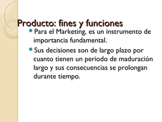Producto: fines y funciones
Para

el Marketing, es un instrumento de
importancia fundamental.
Sus decisiones son de largo plazo por
cuanto tienen un periodo de maduración
largo y sus consecuencias se prolongan
durante tiempo.

 