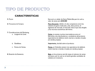 TIPO DE PRODUCTO
CARACTERISTICAS
5. Precio Este será un celular de Gama Media-Alta para lo cual su
valor de venta será $550.000
6. Frecuencia de Compra Poco frecuente, debido a la alta competencia entre los
celulares de gama media-alta y alta, altos precios, el
segmento de mercado, el mercado meta al que esta dirigido
y los recursos económicos del mismo.
7. Consideraciones del Marketing.
a. Longitud de Canal.
b. Detallistas.
c. Puntos de Ventas.
Corto, no existen muchos intermediarios entre el
fabricante y los distribuidores o vendedores del producto
(operadores de telefonía móvil, internet o tiendas virtuales
y/o tiendas propias).
Importante, claridad sobre el producto.
Pocos, en Colombia existen tres operadores de telefonía
móvil, internet o tiendas virtuales y/o tiendas propias)
8. Rotación de Existencia Bajo, en los primeros seis (6) meses el volumen de ventas
será poco, por lo cual no se tendrá grandes cantidades de
celulares en inventario.
 