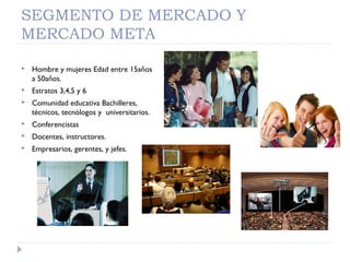 SEGMENTO DE MERCADO Y
MERCADO META
 Hombre y mujeres Edad entre 15años
a 50años.
 Estratos 3,4,5 y 6
 Comunidad educativa Bachilleres,
técnicos, tecnólogos y universitarios.
 Conferencistas
 Docentes, instructores.
 Empresarios, gerentes, y jefes.
 