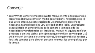 Conserje
• Los PMV de Conserje implican ayudar manualmente a sus usuarios a
lograr sus objetivos como un medio para validar si necesitan o no lo
que usted ofrece. La construcción de un producto ni siquiera es
necesaria. Manuel Rosso es CEO de Food on the Table, un producto
especializado en generar listas de la compra a la medida de las
necesidades y preferencias del individuo. Manuel ni siquiera tenía un
producto o un sitio web al principio porque vendía el servicio por US$
10 al mes en persona a los compradores, luego generaba las recetas y
listas de compras para ellos en persona mientras los acompañaba por
la tienda.
 