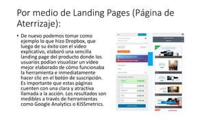 Por medio de Landing Pages (Página de
Aterrizaje):
• De nuevo podemos tomar como
ejemplo lo que hizo Dropbox, que
luego de su éxito con el video
explicativo, elaboró una sencilla
landing page del producto donde los
usuarios podían visualizar un vídeo
mejor elaborado de cómo funcionaba
la herramienta e inmediatamente
hacer clic en el botón de suscripción.
Es importante que estas páginas
cuenten con una clara y atractiva
llamada a la acción. Los resultados son
medibles a través de herramientas
como Google Analytics o KISSmetrics.
 