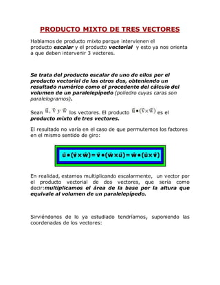 PRODUCTO MIXTO DE TRES VECTORES 
Hablamos de producto mixto porque intervienen el 
producto escalar y el producto vectorial y esto ya nos orienta 
a que deben intervenir 3 vectores. 
Se trata del producto escalar de uno de ellos por el 
producto vectorial de los otros dos, obteniendo un 
resultado numérico como el procedente del cálculo del 
volumen de un paralelepípedo (poliedro cuyas caras son 
paralelogramos). 
Sean los vectores. El producto es el 
producto mixto de tres vectores. 
El resultado no varía en el caso de que permutemos los factores 
en el mismo sentido de giro: 
En realidad, estamos multiplicando escalarmente, un vector por 
el producto vectorial de dos vectores, que sería como 
decir:multiplicamos el área de la base por la altura que 
equivale al volumen de un paralelepípedo. 
Sirviéndonos de lo ya estudiado tendríamos, suponiendo las 
coordenadas de los vectores: 
 