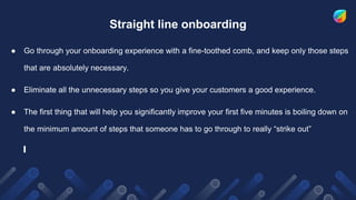 Straight line onboarding
● Go through your onboarding experience with a fine-toothed comb, and keep only those steps
that are absolutely necessary.
● Eliminate all the unnecessary steps so you give your customers a good experience.
● The first thing that will help you significantly improve your first five minutes is boiling down on
the minimum amount of steps that someone has to go through to really “strike out”
 