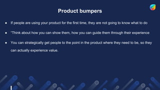 Product bumpers
● If people are using your product for the first time, they are not going to know what to do
● “Think about how you can show them, how you can guide them through their experience
● You can strategically get people to the point in the product where they need to be, so they
can actually experience value.
 