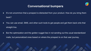 Conversational bumpers
● It’s not uncommon that a prospect is distracted from your product. How do you bring them
back?
● You can use email, SMS, and other such tools to get people and get them back onto that
straight line.
● But the optimization and the golden nugget lies in not sending out the usual standardized
mails, but personalized ones based on where the prospect is on that user journey.
 