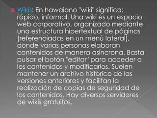  Wikis: En hawaiano "wiki" significa:
rápido, informal. Una wiki es un espacio
web corporativo, organizado mediante
una estructura hipertextual de páginas
(referenciadas en un menú lateral),
donde varias personas elaboran
contenidos de manera asíncrona. Basta
pulsar el botón "editar" para acceder a
los contenidos y modificarlos. Suelen
mantener un archivo histórico de las
versiones anteriores y facilitan la
realización de copias de seguridad de
los contenidos. Hay diversos servidores
de wikis gratuitos.
 