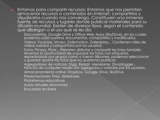  Entornos para compartir recursos: Entornos que nos permiten
almacenar recursos o contenidos en Internet, compartirlos y
visualizarlos cuando nos convenga. Constituyen una inmensa
fuente de recursos y lugares donde publicar materiales para su
difusión mundial. Existen de diversos tipos, según el contenido
que albergan o el uso que se les da:
› Documentos: Google Drive y Office Web Apps (SkyDrive), en los cuales
podemos subir nuestros documentos, compartirlos y modificarlos.
› Videos: Youtube, Vimeo, Dailymotion, Dalealplay... Contienen miles de
vídeos subidos y compartidos por los usuarios.
› Fotos: Picasa, Flickr... Permiten disfrutar y compartir las fotos también
tenemos la oportunidad de organizar las fotos con etiquetas,
separándolas por grupos como si fueran álbumes, podemos seleccionar
y guardar aparte las fotos que no queremos publicar.
› Agregadores de noticias: Digg, Reddit, Menéame, Divoblogger...
Noticias de cualquier medio son agregadas y votadas por los usuarios.
› Almacenamiento online: Dropbox, Google Drive, SkyDrive
› Presentaciones: Prezi, Slideshare.
› Plataformas educativas
› Aulas virtuales (síncronas)
› Encuestas en línea
 