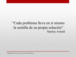 “Cada problema lleva en sí mismo
       la semilla de su propia solución”
                                     Stanley Arnold




DIRECCION ESTATAL CONALEP COAHUILA
 