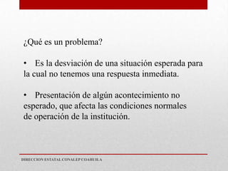 ¿Qué es un problema?

• Es la desviación de una situación esperada para
la cual no tenemos una respuesta inmediata.

• Presentación de algún acontecimiento no
esperado, que afecta las condiciones normales
de operación de la institución.



DIRECCION ESTATAL CONALEP COAHUILA
 